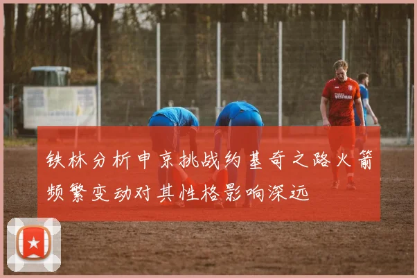 铁林分析申京挑战约基奇之路火箭频繁变动对其性格影响深远