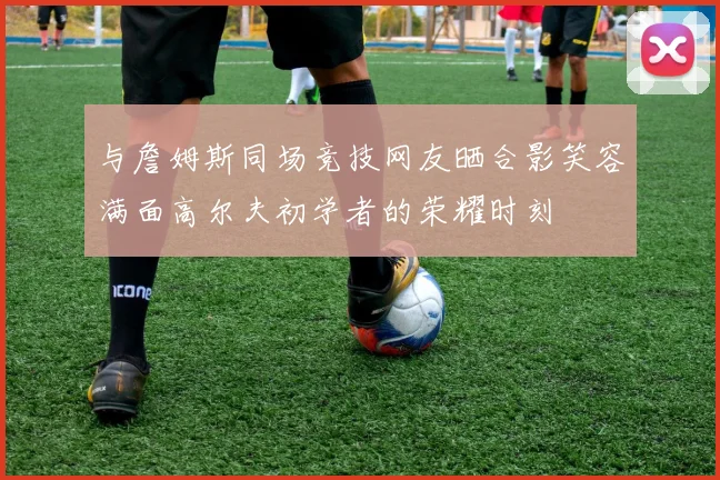 与詹姆斯同场竞技网友晒合影笑容满面高尔夫初学者的荣耀时刻
