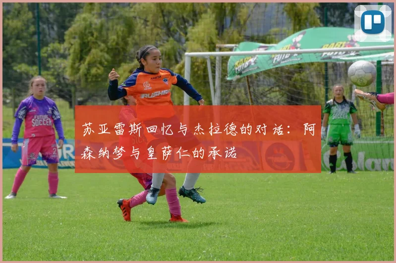 苏亚雷斯回忆与杰拉德的对话：阿森纳梦与皇萨仁的承诺