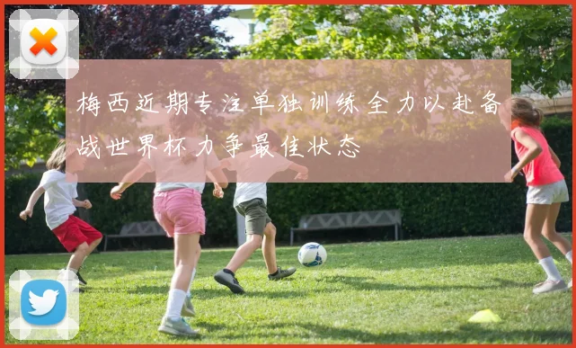 梅西近期专注单独训练全力以赴备战世界杯力争最佳状态