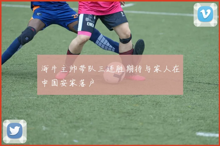 海牛主帅带队三连胜期待与家人在中国安家落户