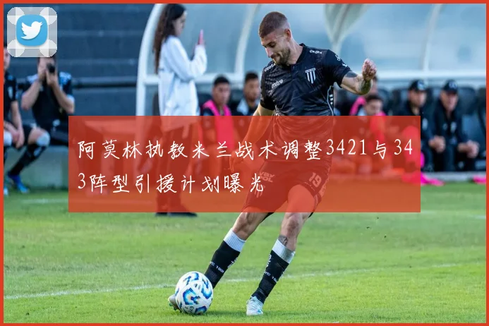 阿莫林执教米兰战术调整3421与343阵型引援计划曝光
