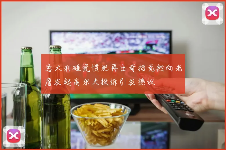 意大利碰瓷惯犯再出奇招竟然向老詹发起高尔夫投诉引发热议