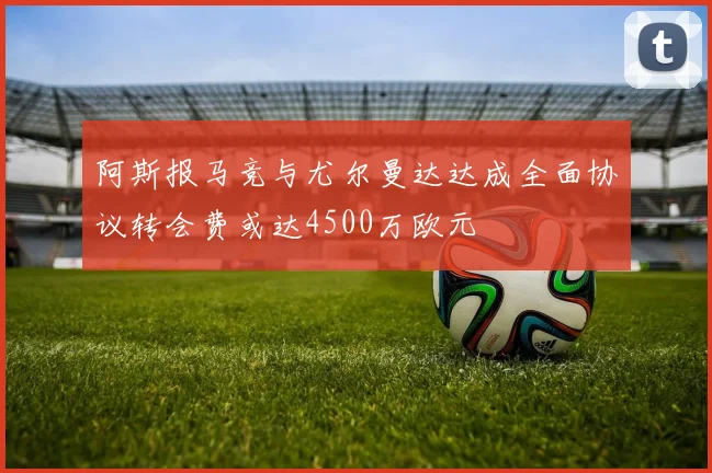 阿斯报马竞与尤尔曼达达成全面协议转会费或达4500万欧元