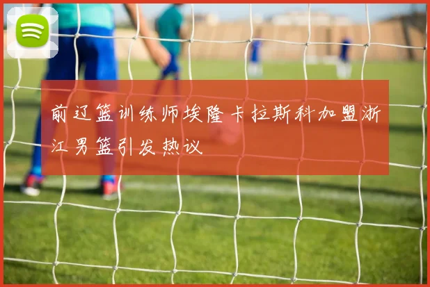 前辽篮训练师埃隆卡拉斯科加盟浙江男篮引发热议
