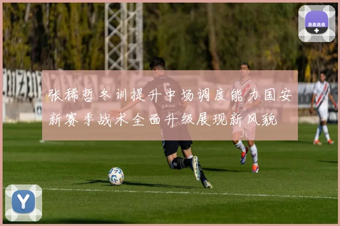 张稀哲冬训提升中场调度能力国安新赛季战术全面升级展现新风貌