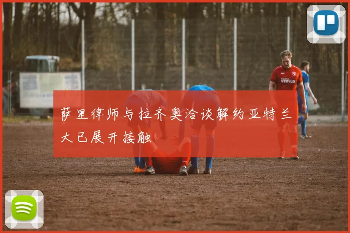 萨里律师与拉齐奥洽谈解约亚特兰大已展开接触