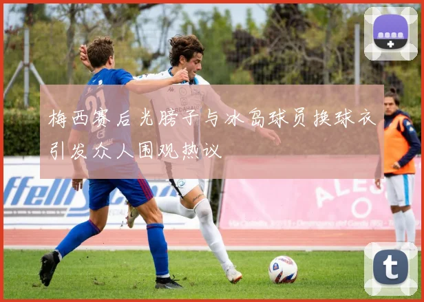 梅西赛后光膀子与冰岛球员换球衣引发众人围观热议