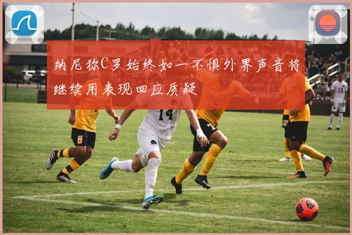 纳尼称C罗始终如一不惧外界声音将继续用表现回应质疑