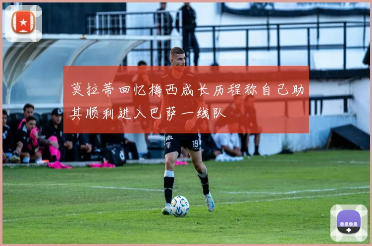 莫拉蒂回忆梅西成长历程称自己助其顺利进入巴萨一线队