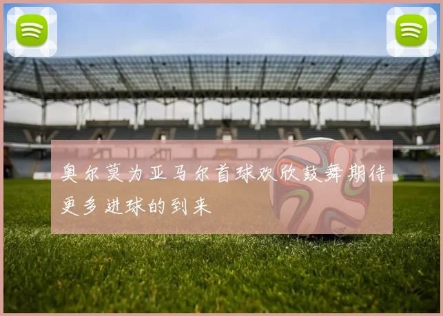 奥尔莫为亚马尔首球欢欣鼓舞期待更多进球的到来