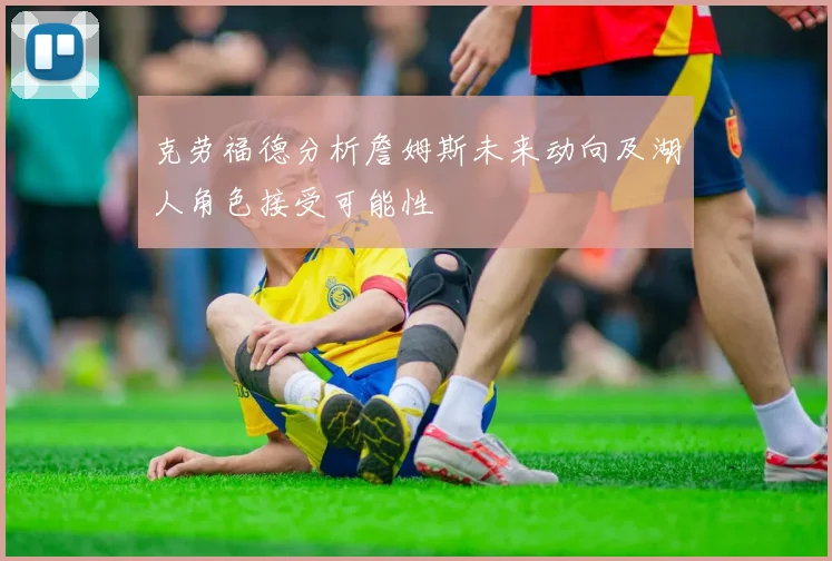 克劳福德分析詹姆斯未来动向及湖人角色接受可能性
