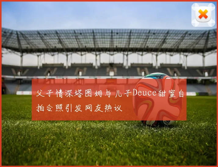 父子情深塔图姆与儿子Deuce甜蜜自拍合照引发网友热议