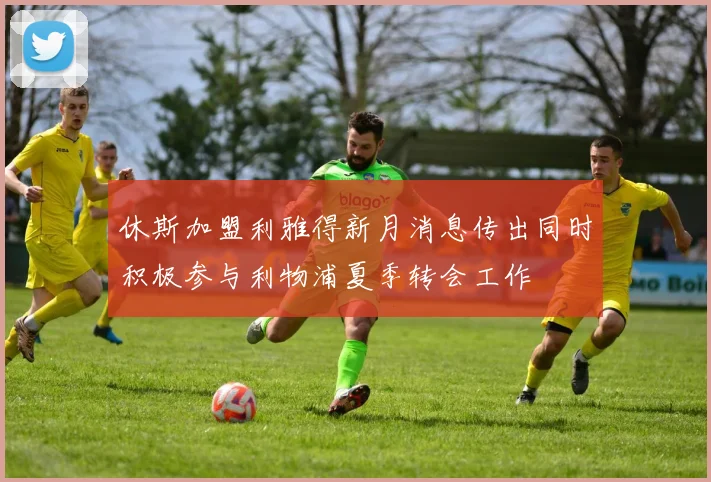 休斯加盟利雅得新月消息传出同时积极参与利物浦夏季转会工作