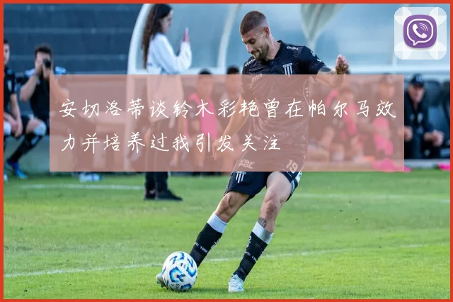 安切洛蒂谈铃木彩艳曾在帕尔马效力并培养过我引发关注