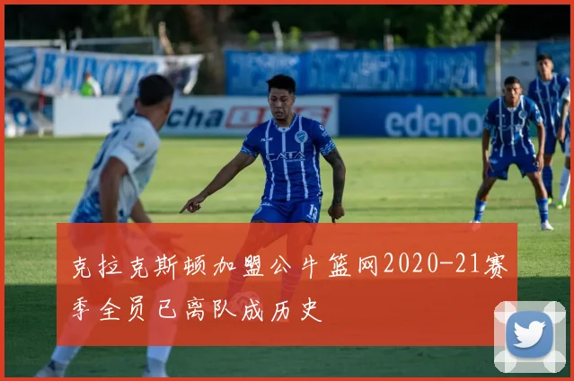 克拉克斯顿加盟公牛篮网2020-21赛季全员已离队成历史